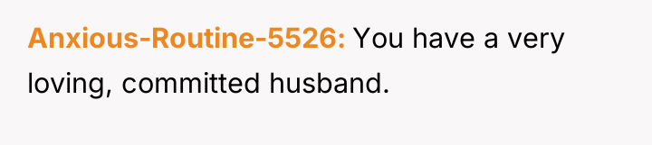 Anxious-Routine-5526 You have a very loving, committed husband.