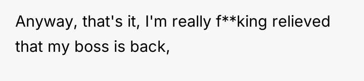 Anyway, that's it, I'm really f**king relieved that my boss...