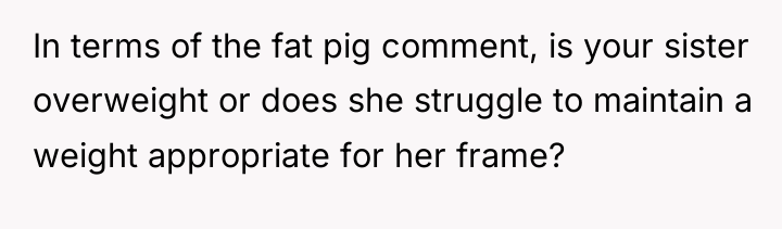 In terms of the fat pig comment, is your sister...