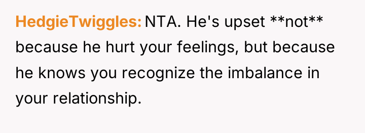 HedgieTwiggles NTA. He's upset **not** because he hurt your feelings,...
