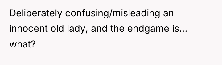 Deliberately confusing/misleading an innocent old lady, and the endgame is......