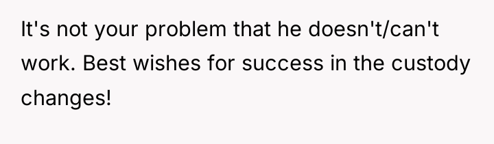 It's not your problem that he doesn't/can't work. Best wishes...