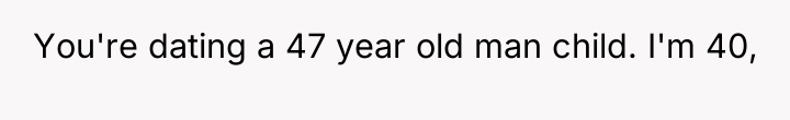 You're dating a 47 year old man child. I'm 40,