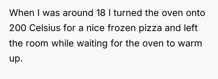 When I was around 18 I turned the oven onto...