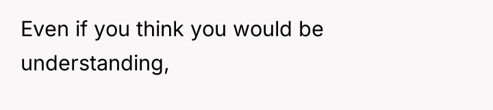 Even if you think you would be understanding,