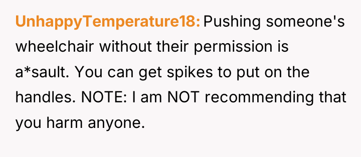 UnhappyTemperature18 Pushing someone's wheelchair without their permission is a*sault. You...
