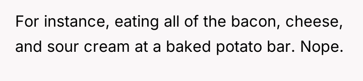 For instance, eating all of the bacon, cheese, and sour...