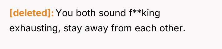 [deleted] You both sound f**king exhausting, stay away from each...