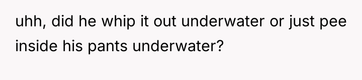 uhh, did he whip it out underwater or just pee...