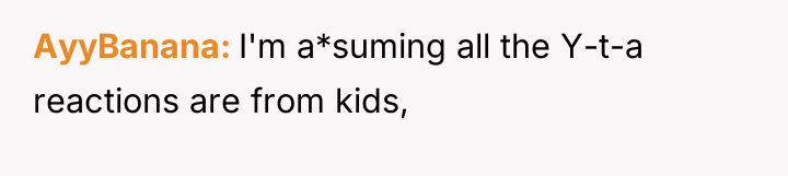 AyyBanana I'm a*suming all the Y-t-a reactions are from kids,