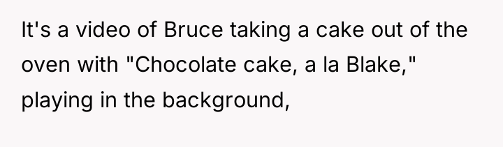 It's a video of Bruce taking a cake out of...