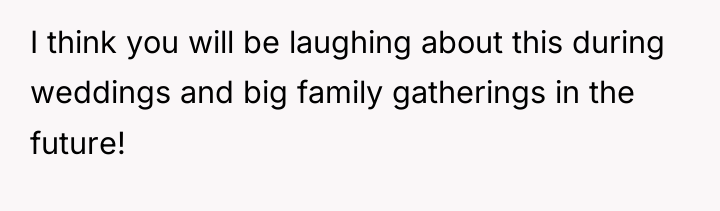 I think you will be laughing about this during weddings...