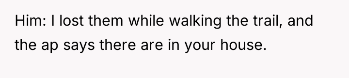 Him: I lost them while walking the trail, and the...