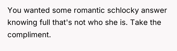 You wanted some romantic schlocky answer knowing full that's not...