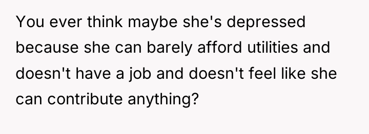 You ever think maybe she's depressed because she can barely...