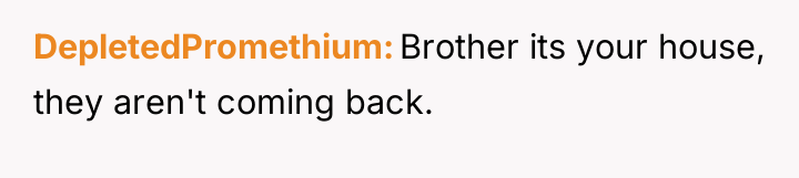 DepletedPromethium Brother its your house, they aren't coming back.