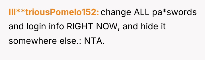 Ill**triousPomelo152 change ALL pa*swords and login info RIGHT NOW, and...