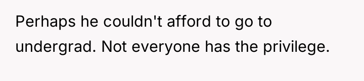 Perhaps he couldn't afford to go to undergrad. Not everyone...