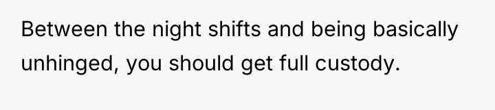 Between the night shifts and being basically unhinged, you should...