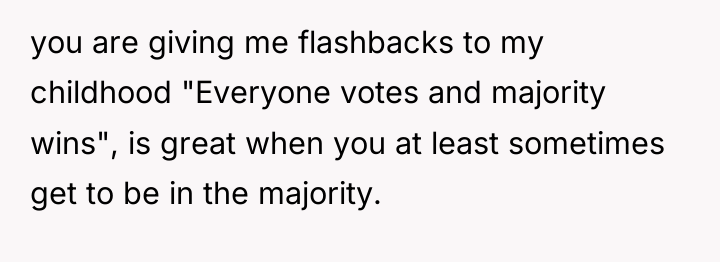 you are giving me flashbacks to my childhood "Everyone votes...