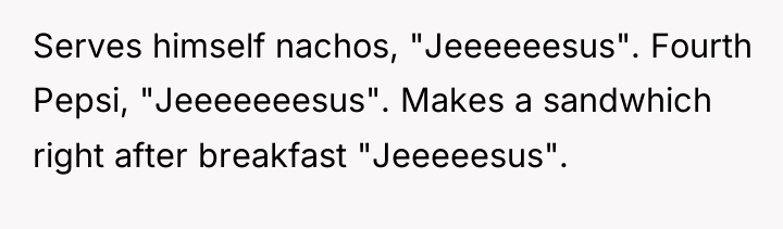 Serves himself nachos, "Jeeeeeesus". Fourth Pepsi, "Jeeeeeeesus". Makes a sandwhich...
