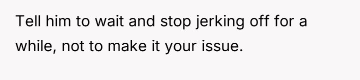 Tell him to wait and stop jerking off for a...
