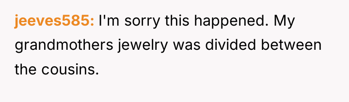 jeeves585 I'm sorry this happened. My grandmothers jewelry was divided...
