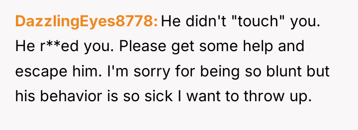 DazzlingEyes8778 He didn't "touch" you. He r**ed you. Please get...