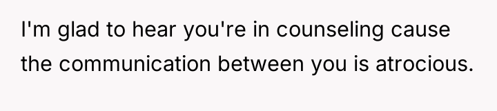 I'm glad to hear you're in counseling cause the communication...
