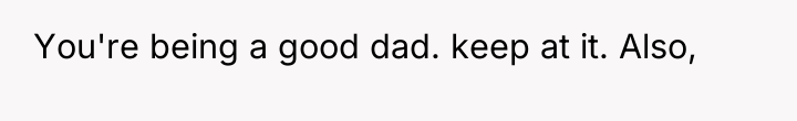 You're being a good dad. keep at it. Also,