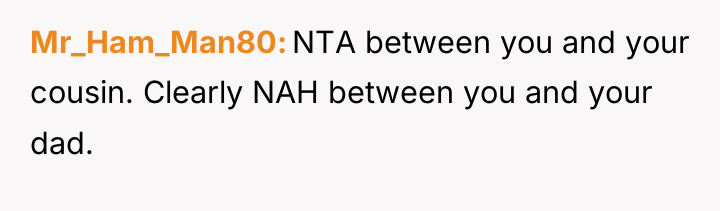 Mr_Ham_Man80 NTA between you and your cousin. Clearly NAH between...