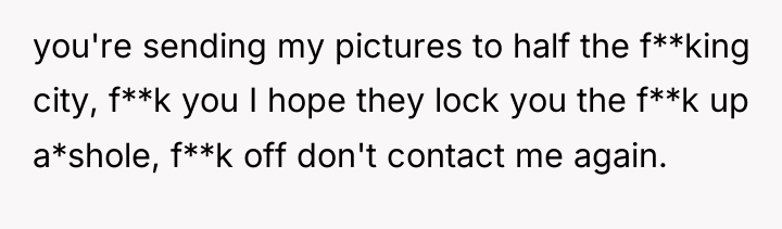 you're sending my pictures to half the f**king city, f**k...