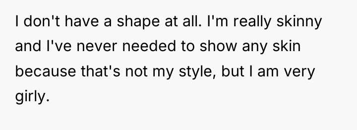 I don't have a shape at all. I'm really skinny...