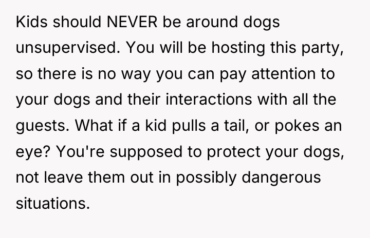 Kids should NEVER be around dogs unsupervised. You will be...