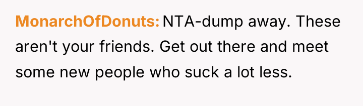 MonarchOfDonuts NTA-dump away. These aren't your friends. Get out there...