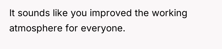 It sounds like you improved the working atmosphere for everyone.
