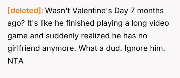 [deleted] Wasn't Valentine's Day 7 months ago? It's like he...
