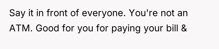 Say it in front of everyone. You're not an ATM....