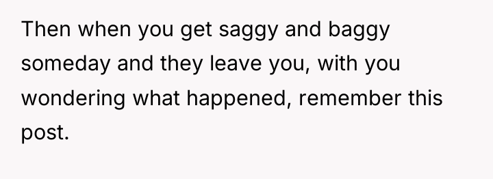 Then when you get saggy and baggy someday and they...
