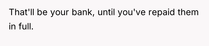 That'll be your bank, until you've repaid them in full.