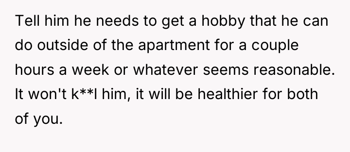 Tell him he needs to get a hobby that he...