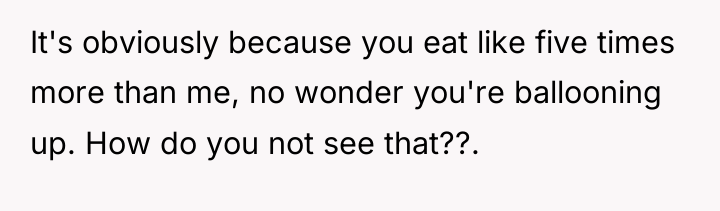 It's obviously because you eat like five times more than...