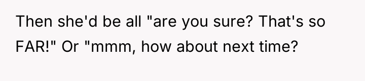 Then she'd be all "are you sure? That's so FAR!"...