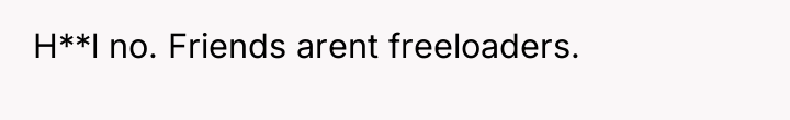 H**l no. Friends arent freeloaders.
