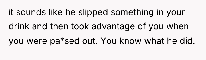 it sounds like he slipped something in your drink and...