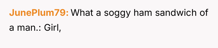 JunePlum79 What a soggy ham sandwich of a man.: Girl,