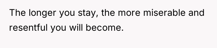 The longer you stay, the more miserable and resentful you...