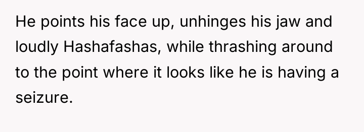 He points his face up, unhinges his jaw and loudly...