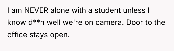 I am NEVER alone with a student unless I know...