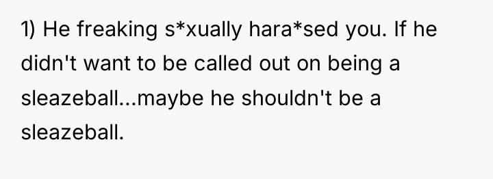 1) He freaking s*xually hara*sed you. If he didn't want...